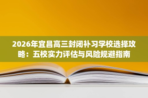 2026年宜昌高三封闭补习学校选择攻略:五校实力评估与风险规避指南 2026年宜昌高三封闭补习学校选择攻略:五校实力评估与风险规避指南