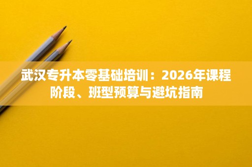 武汉专升本零基础培训:2026年课程阶段、班型预算与避坑指南 武汉专升本零基础培训:2026年课程阶段、班型预算与避坑指南