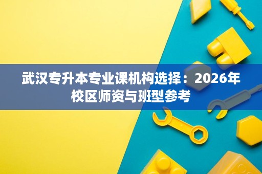 武汉专升本专业课机构选择:2026年校区师资与班型参考 武汉专升本专业课机构选择:2026年校区师资与班型参考