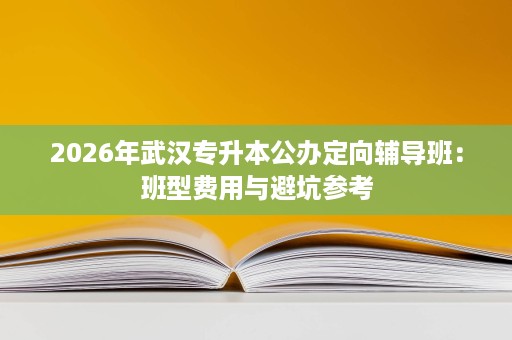 2026年武汉专升本公办定向辅导班:班型费用与避坑参考 2026年武汉专升本公办定向辅导班:班型费用与避坑参考