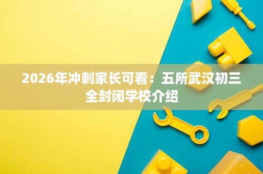 2026年冲刺家长可看:五所武汉初三全封闭学校介绍 2026年冲刺家长可看:五所武汉初三全封闭学校介绍