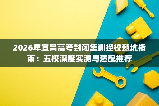 2026年宜昌高考封闭集训择校避坑指南：五校深度实测与适配推荐