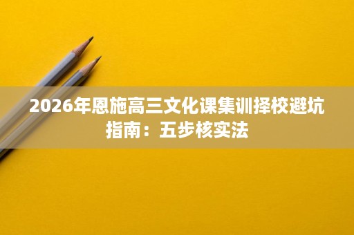 2026年恩施高三文化课集训择校避坑指南:五步核实法 2026年恩施高三文化课集训择校避坑指南:五步核实法