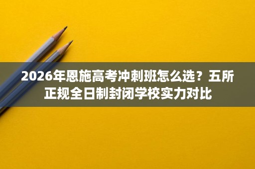 2026年恩施高考冲刺班怎么选？五所正规全日制封闭学校实力对比