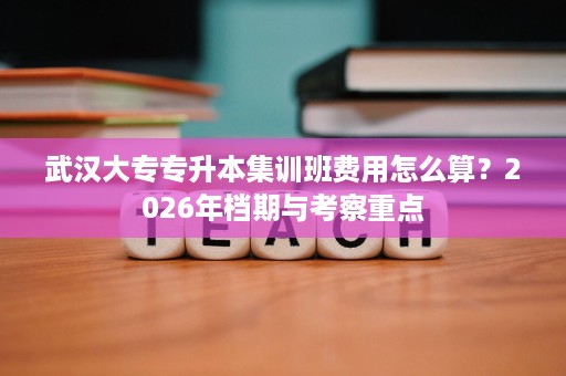 武汉大专专升本集训班费用怎么算？2026年档期与考察重点