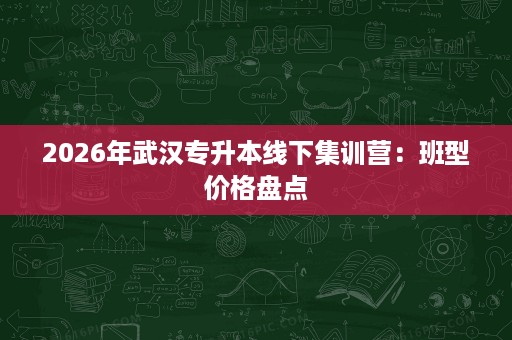 2026年武汉专升本线下集训营:班型价格盘点 2026年武汉专升本线下集训营:班型价格盘点