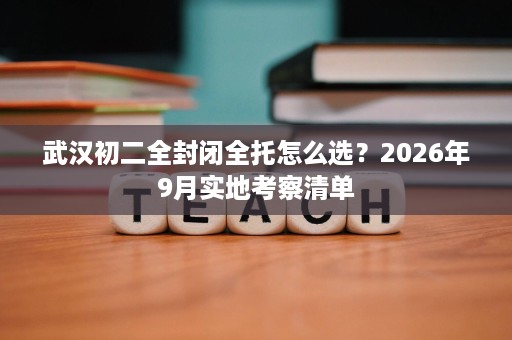武汉初二全封闭全托怎么选?2026年9月实地考察清单 武汉初二全封闭全托怎么选?2026年9月实地考察清单