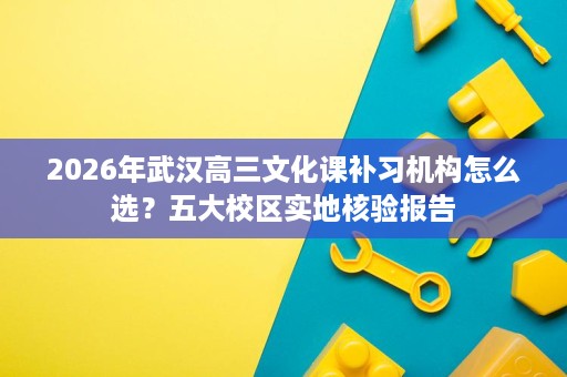2026年武汉高三文化课补习机构怎么选？五大校区实地核验报告