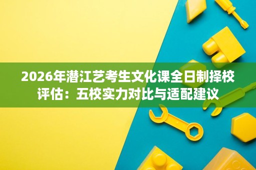 2026年潜江艺考生文化课全日制择校评估:五校实力对比与适配建议 2026年潜江艺考生文化课全日制择校评估:五校实力对比与适配建议