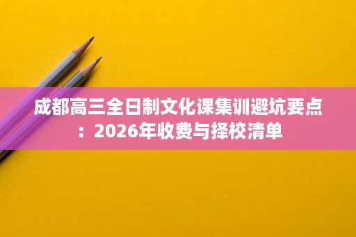 成都高三全日制文化课集训避坑要点:2026年收费与择校清单 成都高三全日制文化课集训避坑要点:2026年收费与择校清单