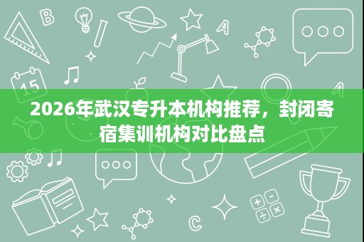 2026年武汉专升本机构推荐，封闭寄宿集训机构对比盘点