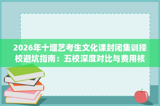 2026年十堰艺考生文化课封闭集训择校避坑指南：五校深度对比与费用核查要点