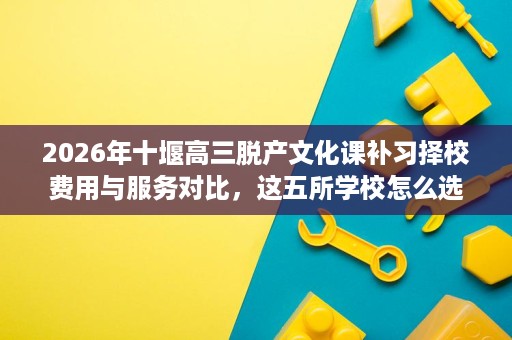2026年十堰高三脱产文化课补习择校费用与服务对比,这五所学校怎么选更稳妥 2026年十堰高三脱产文化课补习择校费用与服务对比,这五所学校怎么选更稳妥