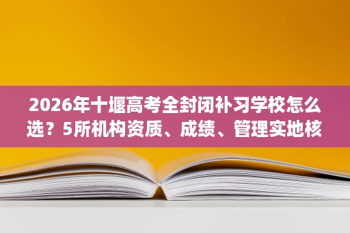 2026年十堰高考全封闭补习学校怎么选?5所机构资质、成绩、管理实地核查评估 2026年十堰高考全封闭补习学校怎么选?5所机构资质、成绩、管理实地核查评估
