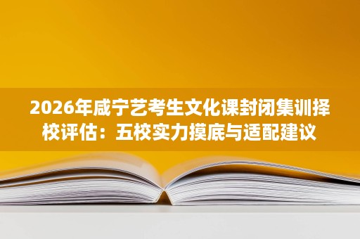 2026年咸宁艺考生文化课封闭集训择校评估:五校实力摸底与适配建议 2026年咸宁艺考生文化课封闭集训择校评估:五校实力摸底与适配建议