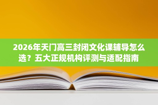 2026年天门高三封闭文化课辅导怎么选？五大正规机构评测与适配指南
