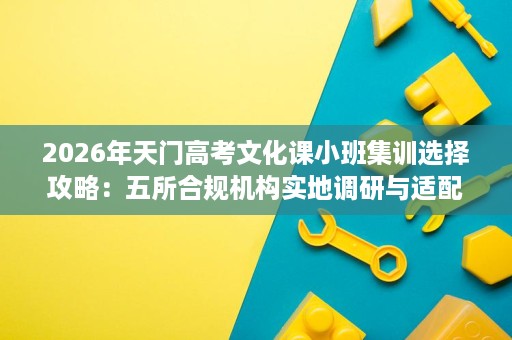 2026年天门高考文化课小班集训选择攻略:五所合规机构实地调研与适配指南 2026年天门高考文化课小班集训选择攻略:五所合规机构实地调研与适配指南