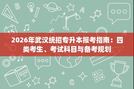 2026年武汉统招专升本报考指南：四类考生、考试科目与备考规划