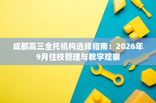 成都高三全托机构选择指南:2026年9月住校管理与教学观察 成都高三全托机构选择指南:2026年9月住校管理与教学观察