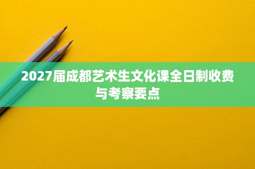 2027届成都艺术生文化课全日制收费与考察要点 2027届成都艺术生文化课全日制收费与考察要点