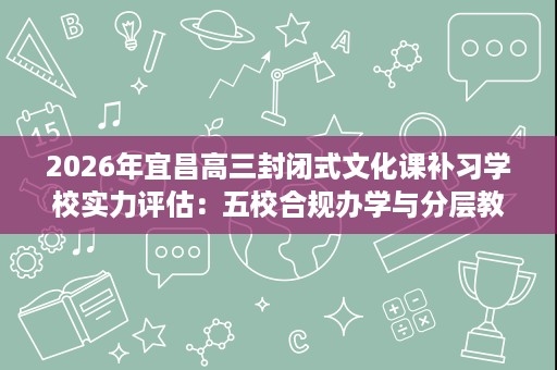 2026年宜昌高三封闭式文化课补习学校实力评估：五校合规办学与分层教学深度解析