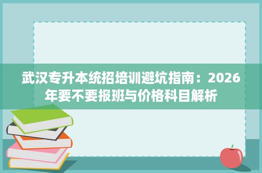 武汉专升本统招培训避坑指南：2026年要不要报班与价格科目解析