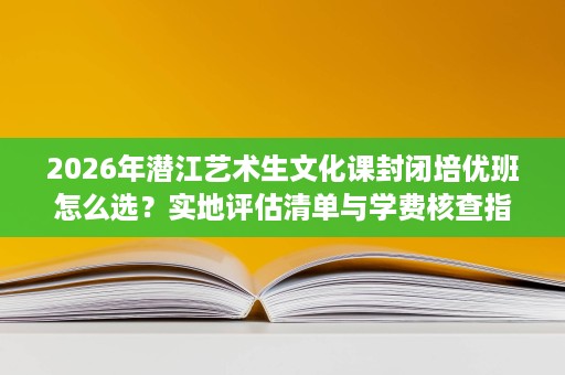 2026年潜江艺术生文化课封闭培优班怎么选？实地评估清单与学费核查指南