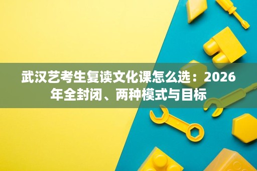 武汉艺考生复读文化课怎么选:2026年全封闭、两种模式与目标 武汉艺考生复读文化课怎么选:2026年全封闭、两种模式与目标