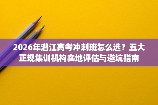 2026年潜江高考冲刺班怎么选?五大正规集训机构实地评估与避坑指南 2026年潜江高考冲刺班怎么选?五大正规集训机构实地评估与避坑指南