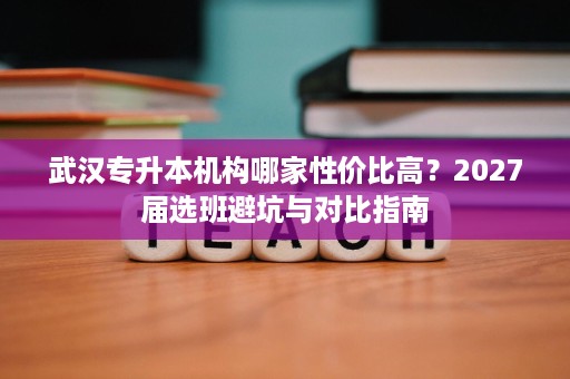 武汉专升本机构哪家性价比高？2027届选班避坑与对比指南