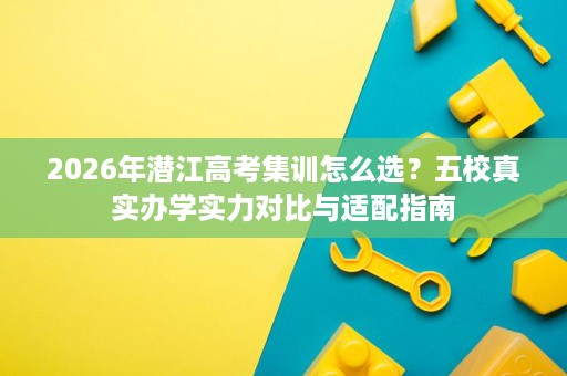 2026年潜江高考集训怎么选?五校真实办学实力对比与适配指南 2026年潜江高考集训怎么选?五校真实办学实力对比与适配指南