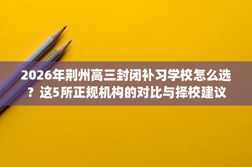 2026年荆州高三封闭补习学校怎么选？这5所正规机构的对比与择校建议