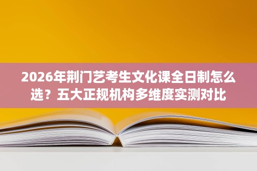 2026年荆门艺考生文化课全日制怎么选?五大正规机构多维度实测对比 2026年荆门艺考生文化课全日制怎么选?五大正规机构多维度实测对比