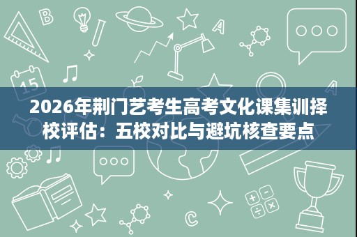 2026年荆门艺考生高考文化课集训择校评估:五校对比与避坑核查要点 2026年荆门艺考生高考文化课集训择校评估:五校对比与避坑核查要点