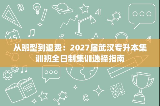 从班型到退费：2027届武汉专升本集训班全日制集训选择指南