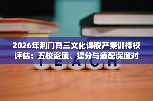 2026年荆门高三文化课脱产集训择校评估:五校资质、提分与适配深度对比 2026年荆门高三文化课脱产集训择校评估:五校资质、提分与适配深度对比