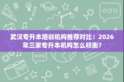 武汉专升本培训机构推荐对比:2026年三家专升本机构怎么权衡? 武汉专升本培训机构推荐对比:2026年三家专升本机构怎么权衡?