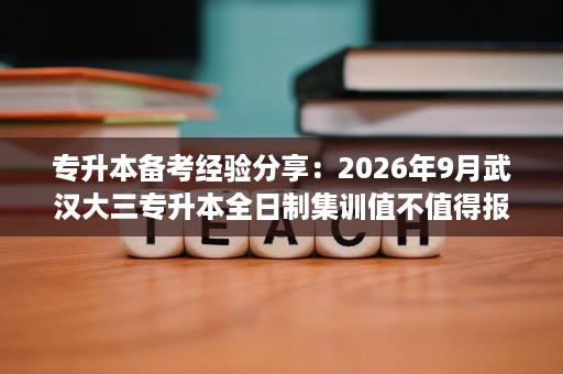 专升本备考经验分享:2026年9月武汉大三专升本全日制集训值不值得报? 专升本备考经验分享:2026年9月武汉大三专升本全日制集训值不值得报?