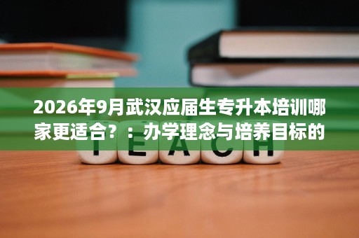 2026年9月武汉应届生专升本培训哪家更适合?:办学理念与培养目标的5个观察点 2026年9月武汉应届生专升本培训哪家更适合?:办学理念与培养目标的5个观察点