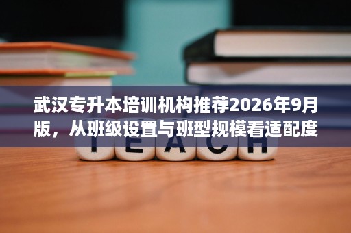 武汉专升本培训机构推荐2026年9月版,从班级设置与班型规模看适配度 武汉专升本培训机构推荐2026年9月版,从班级设置与班型规模看适配度