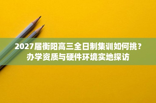 2027届衡阳高三全日制集训如何挑？办学资质与硬件环境实地探访