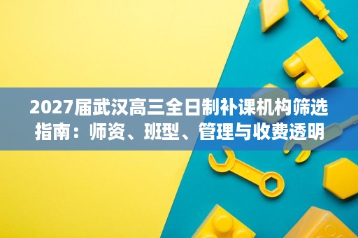 2027届武汉高三全日制补课机构筛选指南:师资、班型、管理与收费透明度 2027届武汉高三全日制补课机构筛选指南:师资、班型、管理与收费透明度