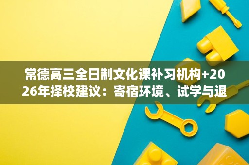 常德高三全日制文化课补习机构+2026年择校建议：寄宿环境、试学与退费核验