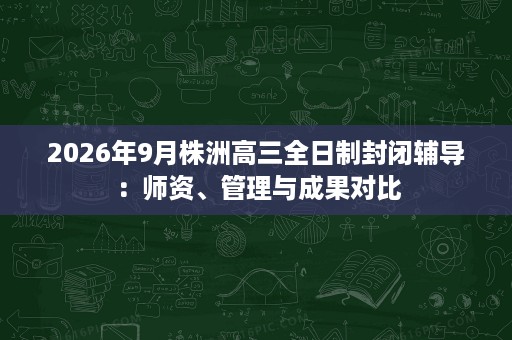 2026年9月株洲高三全日制封闭辅导:师资、管理与成果对比 2026年9月株洲高三全日制封闭辅导:师资、管理与成果对比