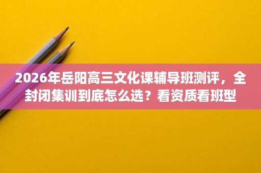 2026年岳阳高三文化课辅导班测评，全封闭集训到底怎么选？看资质看班型也看后勤管理