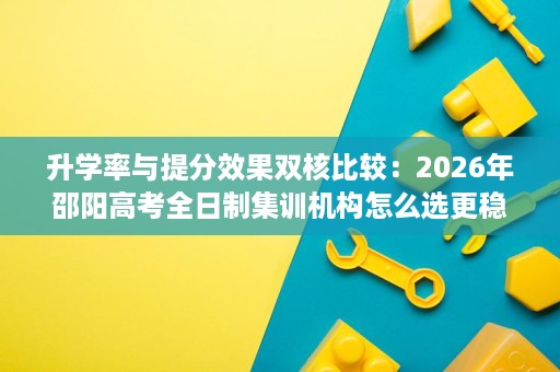 升学率与提分效果双核比较:2026年邵阳高考全日制集训机构怎么选更稳 升学率与提分效果双核比较:2026年邵阳高考全日制集训机构怎么选更稳