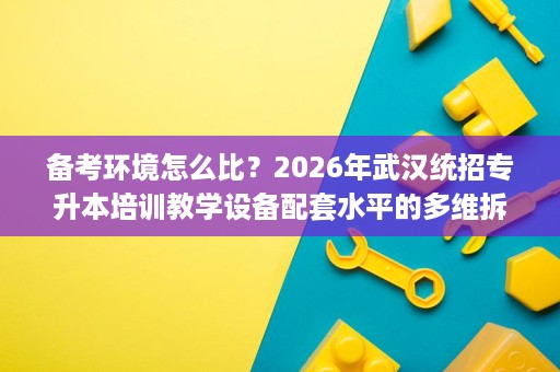 备考环境怎么比？2026年武汉统招专升本培训教学设备配套水平的多维拆解