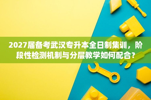 2027届备考武汉专升本全日制集训，阶段性检测机制与分层教学如何配合？