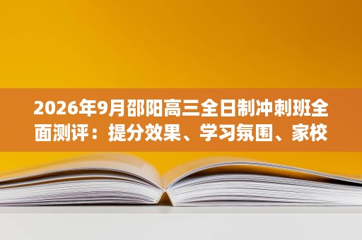 2026年9月邵阳高三全日制冲刺班全面测评:提分效果、学习氛围、家校服务与办学规模五校对决 2026年9月邵阳高三全日制冲刺班全面测评:提分效果、学习氛围、家校服务与办学规模五校对决