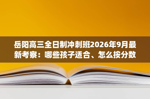 岳阳高三全日制冲刺班2026年9月最新考察：哪些孩子适合、怎么按分数匹配班型与收费标准解析
